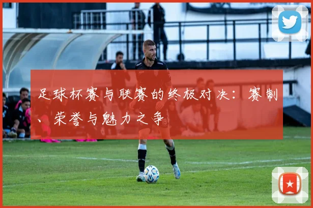 足球杯赛与联赛的终极对决：赛制、荣誉与魅力之争