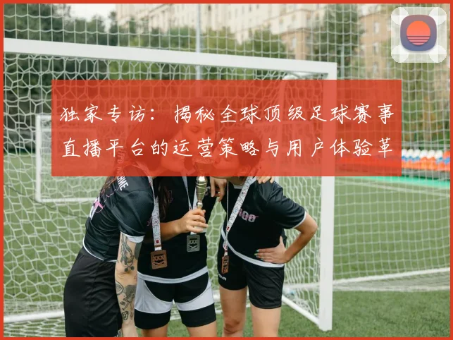 独家专访：揭秘全球顶级足球赛事直播平台的运营策略与用户体验革新