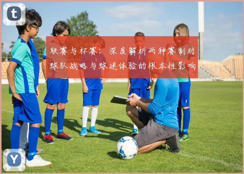联赛与杯赛：深度解析两种赛制对球队战略与球迷体验的根本性影响