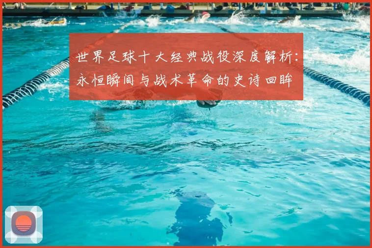 世界足球十大经典战役深度解析:永恒瞬间与战术革命的史诗回眸