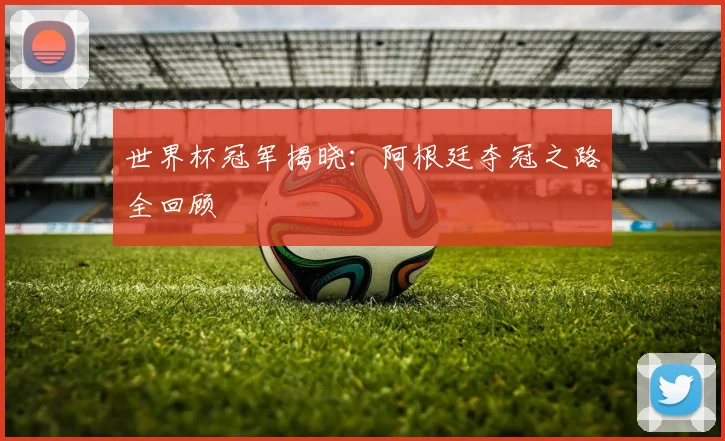 世界杯冠军揭晓：阿根廷夺冠之路全回顾