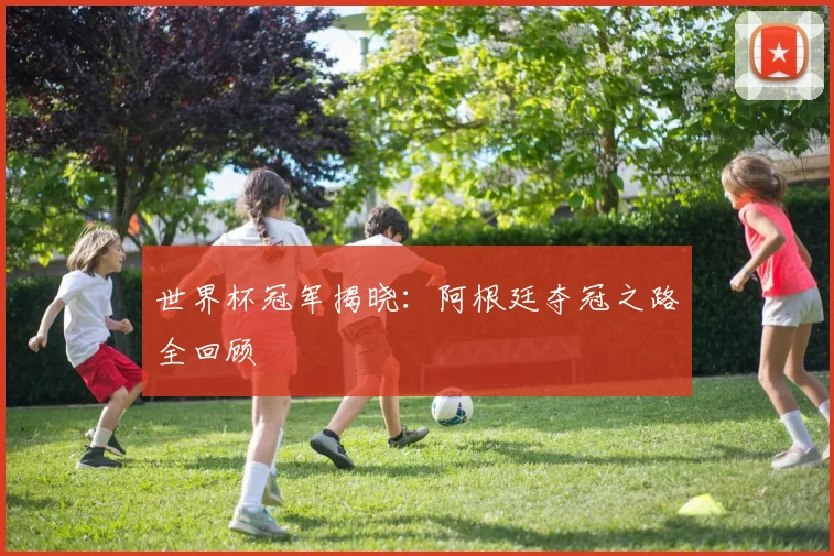 世界杯冠军揭晓：阿根廷夺冠之路全回顾