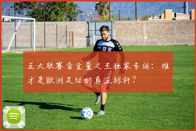 五大联赛含金量之王独家专访：谁才是欧洲足坛的真正标杆？