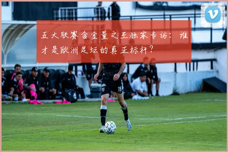 五大联赛含金量之王独家专访：谁才是欧洲足坛的真正标杆？