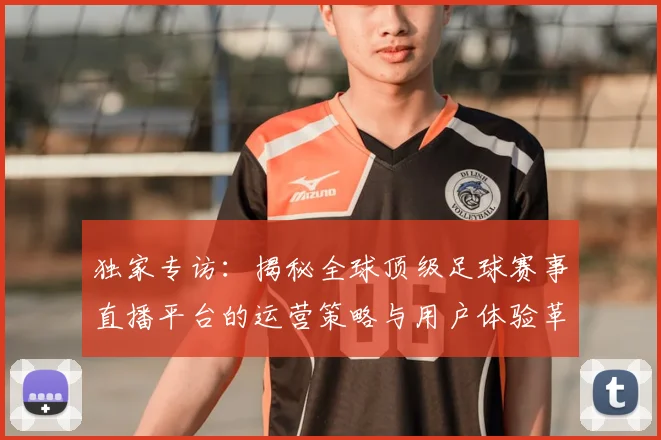 独家专访：揭秘全球顶级足球赛事直播平台的运营策略与用户体验革新