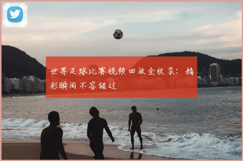 世界足球比赛视频回放全收录：精彩瞬间不容错过
