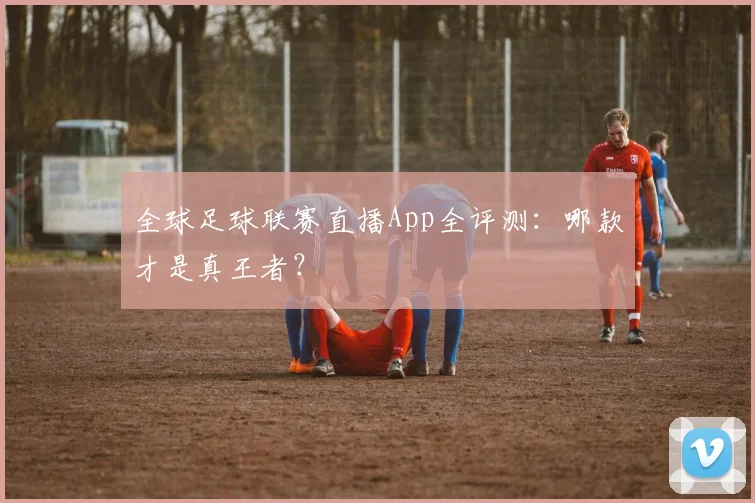 全球足球联赛直播App全评测：哪款才是真王者？